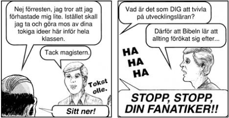 Nej förresten, jag tror att jag förhastade mig lite. I stället ska jag ta och göra mos av dina tokiga idéer här inför hela klassen. - Tack magistern. (Någon säger Tokstolle). - Vad får dig att tvivla på utvecklingsläran? - Därför att Bibeln säger att allting förökat sig efter... Klassen: Ha Ha ha. Läraren skriker: Stopp, stopp din fanatiker