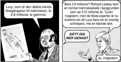 Läraren: Lucy, som är den äldsta och mest kända föregångaren till människan, är 2,9 miljoner år gammal. Studenten: Bara 2.9 miljoner? Richard Leakey fanns en normal människoskalle i berggrunden som var 212 miljoner år. Tyvärr magistern, men de flesta experter är nu överens om att Lucy bara var en ovanlig schimpans, inte en felande länk. Läraren: Sätt dig ner genast! Studenten: Ja, magistern.